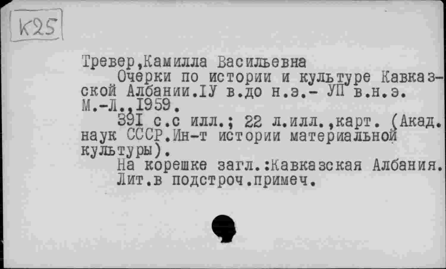 ﻿I
Тревер,Камилла Васильевна
Очерки по истории и культуре Кавказской Албании.ІУ в.до н.э.- УПв.н.э. М.-Л..1959.
391 с.с илл.; 22 л.илл.,карт. £Акад. наук СССР.Ин-т истории материальном культуры).
На корешке загл. :Кавказская Албания.
Лит.в подстроч.примем.